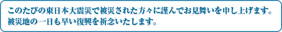 このたびの東日本大震災で被災された方々に謹んでお見舞いを申し上げます。被災地の一日も早い復興を祈念いたします。