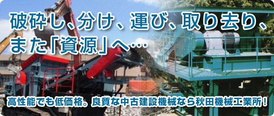 破砕し、分け、運び、取り去り、また「資源」へ 高性能でも低価格。良質な中古建設機械なら秋田機械工業所
