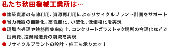 私たち秋田機械工業所は…　●建築資源の有効利用、資源再利用によるリサイクルプラント計画をサポート
●省力機器の自動化、高性能化、小型化、低価格化を実現　●現場内処理や鉄筋回集率向上、コンクリートガラストック場所の合理化などで投棄費、投棄輸送費の削減を実現　●リサイクルプラントの設計・施工も承ります！