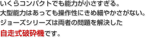 いくらコンパクトでも能力が小さすぎる。大型能力はあっても操作性にきめ細やかさがない。ジョーズシリーズは両者の問題を解決した自走式破砕機です。